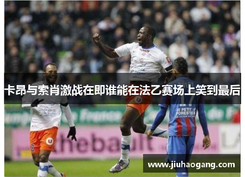 卡昂与索肖激战在即谁能在法乙赛场上笑到最后