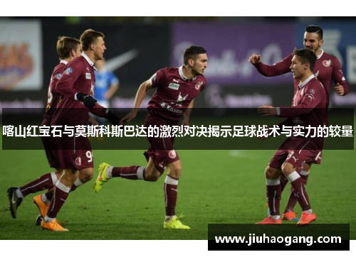 喀山红宝石与莫斯科斯巴达的激烈对决揭示足球战术与实力的较量