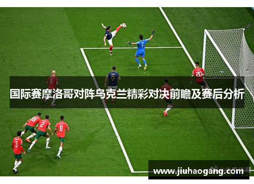 国际赛摩洛哥对阵乌克兰精彩对决前瞻及赛后分析