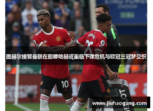 图赫尔接管曼联在即滕哈赫或面临下课危机与欧冠三冠梦交织