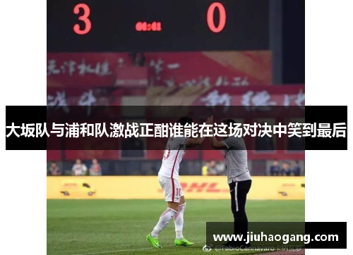 大坂队与浦和队激战正酣谁能在这场对决中笑到最后