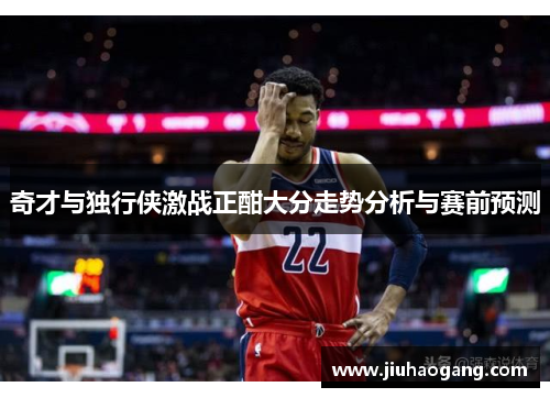 奇才与独行侠激战正酣大分走势分析与赛前预测