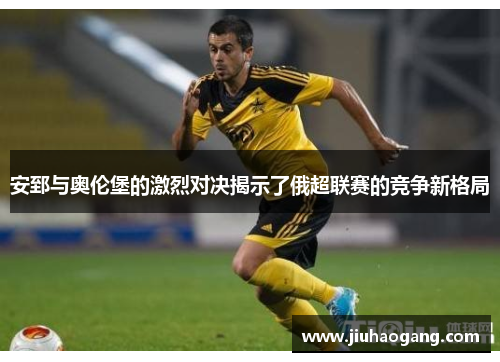安郅与奥伦堡的激烈对决揭示了俄超联赛的竞争新格局