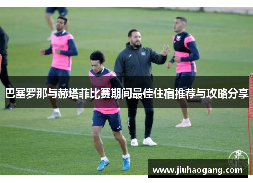 巴塞罗那与赫塔菲比赛期间最佳住宿推荐与攻略分享