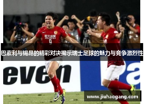 巴素利与锡昂的精彩对决揭示瑞士足球的魅力与竞争激烈性