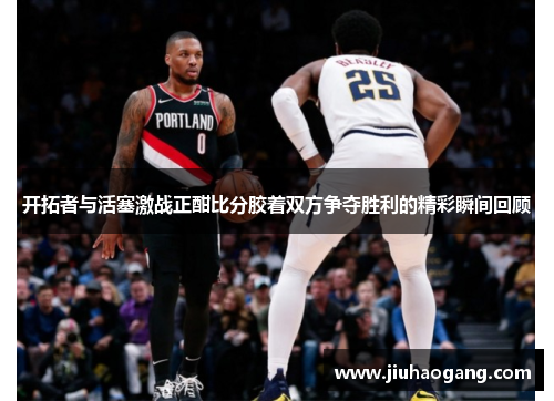 开拓者与活塞激战正酣比分胶着双方争夺胜利的精彩瞬间回顾