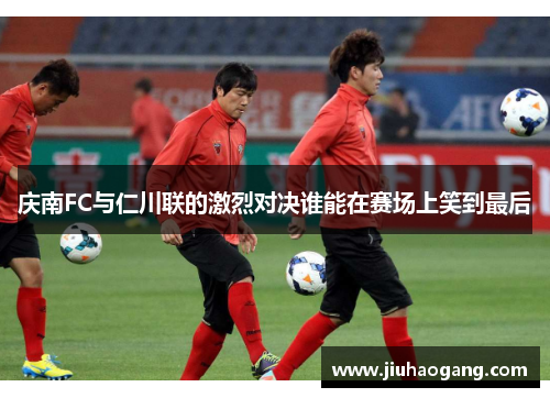 庆南FC与仁川联的激烈对决谁能在赛场上笑到最后