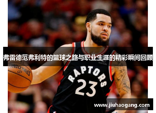 弗雷德范弗利特的篮球之路与职业生涯的精彩瞬间回顾