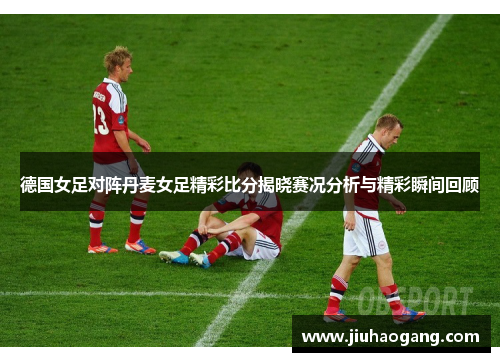德国女足对阵丹麦女足精彩比分揭晓赛况分析与精彩瞬间回顾
