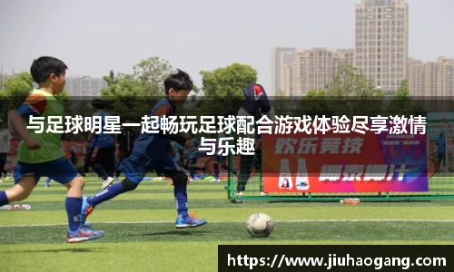 与足球明星一起畅玩足球配合游戏体验尽享激情与乐趣